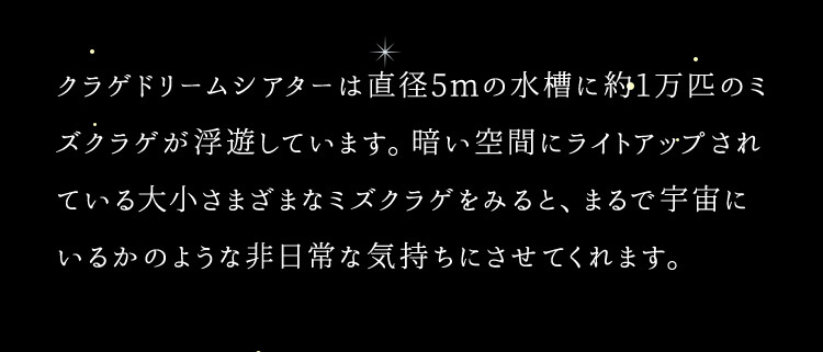 クラゲドリームシアターは直径5mの水槽に約1万匹のミズクラゲが浮遊しています。暗い空間にライトアップされている代償さまざまなミズクラゲをみると、まるで宇宙にいるかのような非日常な気持ちにさせてくれます。